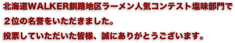 北海道WALKER釧路地区ラーメン人気コンテスト塩味部門で
２位の名誉をいただきました。
投票していただいた皆様、誠にありがとうございます。